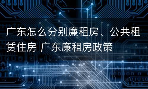 广东怎么分别廉租房、公共租赁住房 广东廉租房政策