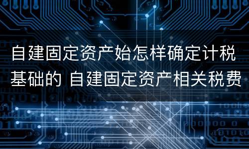 自建固定资产始怎样确定计税基础的 自建固定资产相关税费