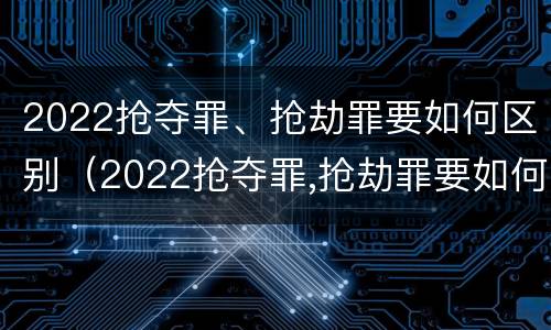 2022抢夺罪、抢劫罪要如何区别（2022抢夺罪,抢劫罪要如何区别判刑）