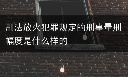 刑法放火犯罪规定的刑事量刑幅度是什么样的