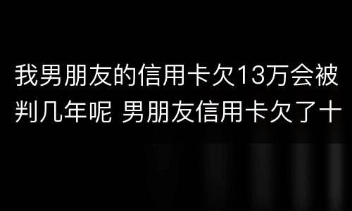 我男朋友的信用卡欠13万会被判几年呢 男朋友信用卡欠了十几万