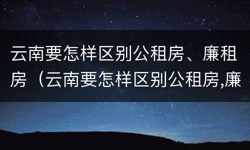 云南要怎样区别公租房、廉租房（云南要怎样区别公租房,廉租房呢）