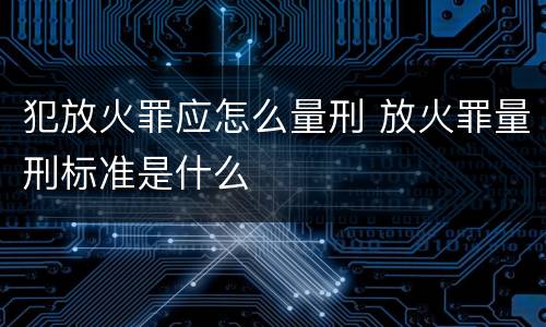 犯放火罪应怎么量刑 放火罪量刑标准是什么