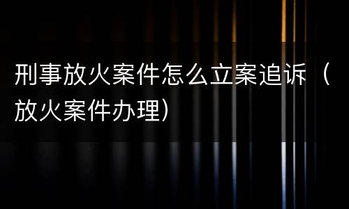刑事放火案件怎么立案追诉（放火案件办理）
