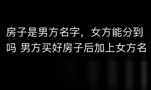 房子是男方名字，女方能分到吗 男方买好房子后加上女方名字房子算是双方财产吗