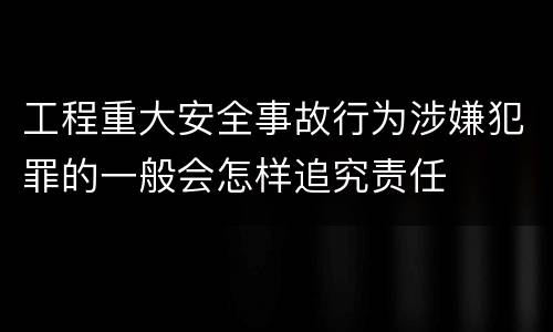 工程重大安全事故行为涉嫌犯罪的一般会怎样追究责任