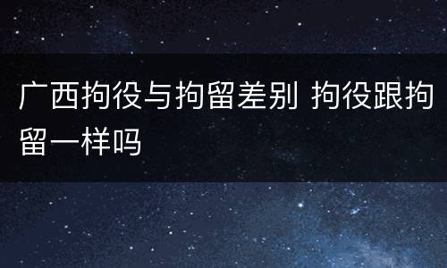 广西拘役与拘留差别 拘役跟拘留一样吗