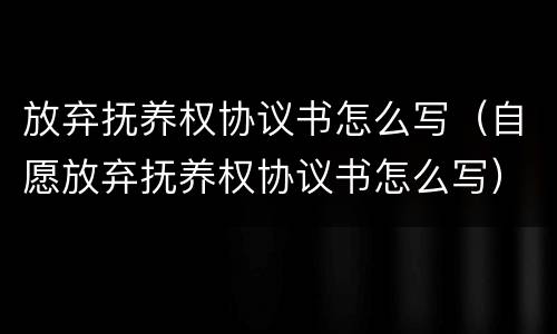 放弃抚养权协议书怎么写（自愿放弃抚养权协议书怎么写）