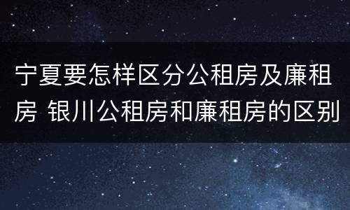 宁夏要怎样区分公租房及廉租房 银川公租房和廉租房的区别