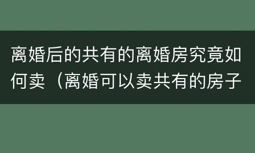 离婚后的共有的离婚房究竟如何卖（离婚可以卖共有的房子）