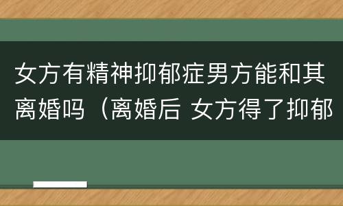 女方有精神抑郁症男方能和其离婚吗（离婚后 女方得了抑郁症 男方有责任吗）