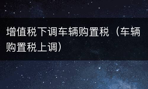 增值税下调车辆购置税（车辆购置税上调）