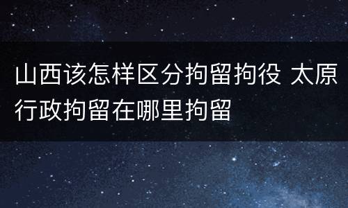 山西该怎样区分拘留拘役 太原行政拘留在哪里拘留