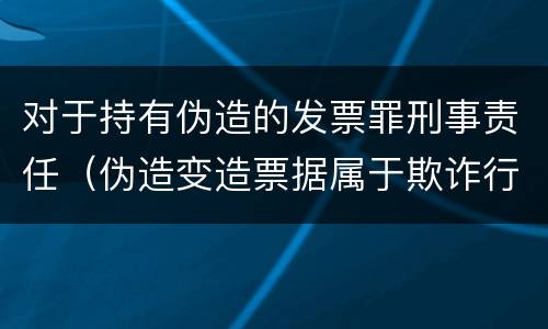 对于持有伪造的发票罪刑事责任（伪造变造票据属于欺诈行为应追究其刑事责任对吗）