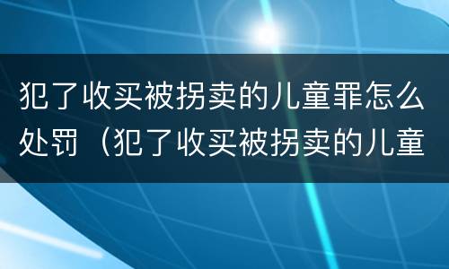 犯了收买被拐卖的儿童罪怎么处罚（犯了收买被拐卖的儿童罪怎么处罚呢）