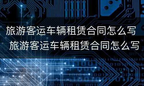 旅游客运车辆租赁合同怎么写 旅游客运车辆租赁合同怎么写模板