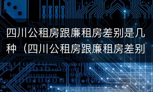 四川公租房跟廉租房差别是几种（四川公租房跟廉租房差别是几种房）
