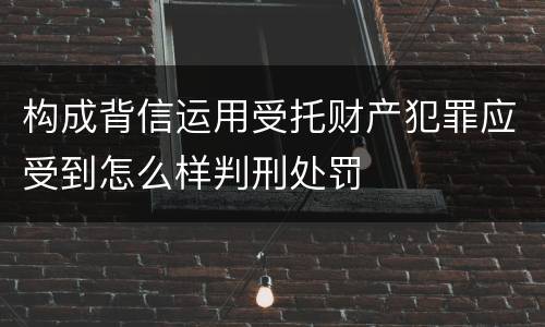 构成背信运用受托财产犯罪应受到怎么样判刑处罚