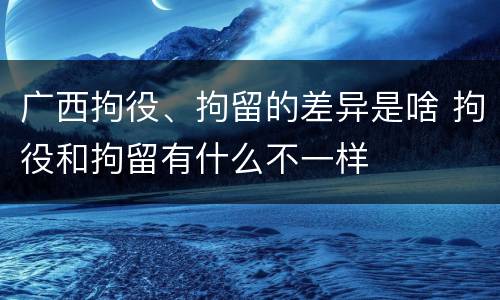 广西拘役、拘留的差异是啥 拘役和拘留有什么不一样
