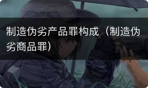制造伪劣产品罪构成（制造伪劣商品罪）