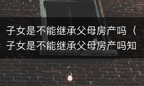 子女是不能继承父母房产吗（子女是不能继承父母房产吗知乎）