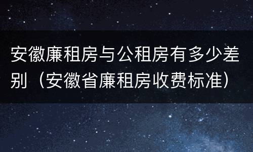 安徽廉租房与公租房有多少差别（安徽省廉租房收费标准）