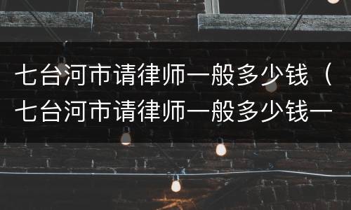 七台河市请律师一般多少钱（七台河市请律师一般多少钱一个月）