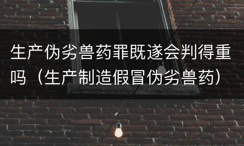 生产伪劣兽药罪既遂会判得重吗（生产制造假冒伪劣兽药）