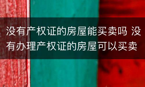 没有产权证的房屋能买卖吗 没有办理产权证的房屋可以买卖吗
