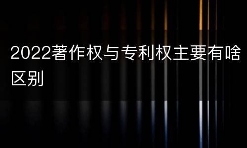 2022著作权与专利权主要有啥区别