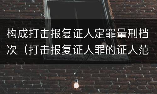 构成打击报复证人定罪量刑档次（打击报复证人罪的证人范围）
