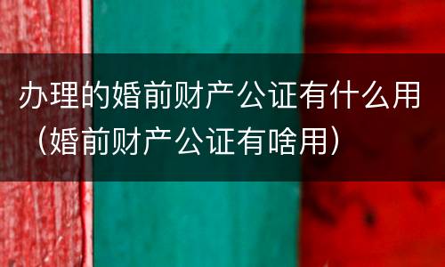 办理的婚前财产公证有什么用（婚前财产公证有啥用）