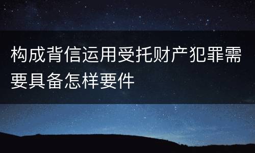构成背信运用受托财产犯罪需要具备怎样要件
