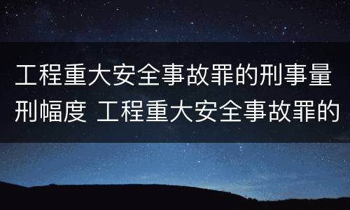工程重大安全事故罪的刑事量刑幅度 工程重大安全事故罪的刑事量刑幅度是多少