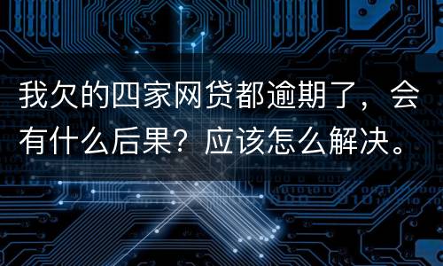 我欠的四家网贷都逾期了，会有什么后果？应该怎么解决。急