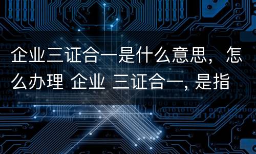 企业三证合一是什么意思，怎么办理 企业 三证合一, 是指哪三证?