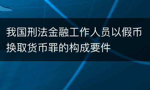 我国刑法金融工作人员以假币换取货币罪的构成要件