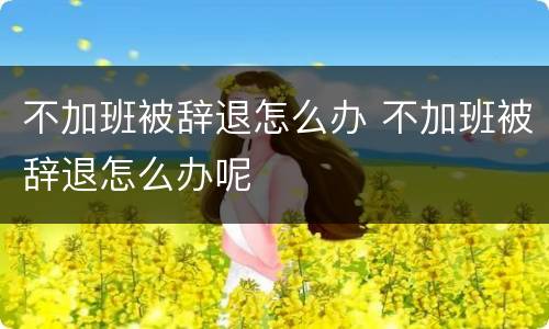 不加班被辞退怎么办 不加班被辞退怎么办呢