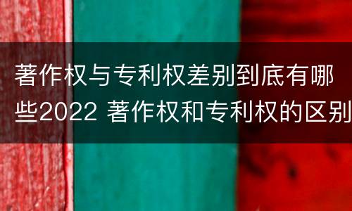 著作权与专利权差别到底有哪些2022 著作权和专利权的区别和联系