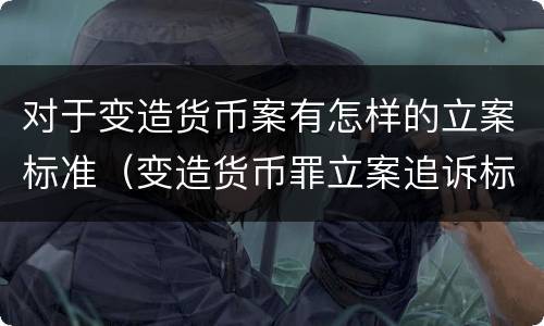 对于变造货币案有怎样的立案标准（变造货币罪立案追诉标准）