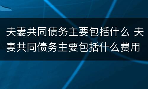 夫妻共同债务主要包括什么 夫妻共同债务主要包括什么费用
