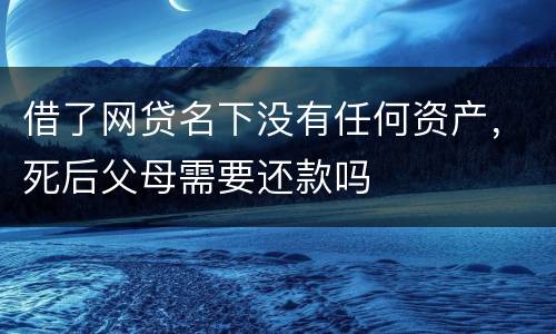 借了网贷名下没有任何资产，死后父母需要还款吗