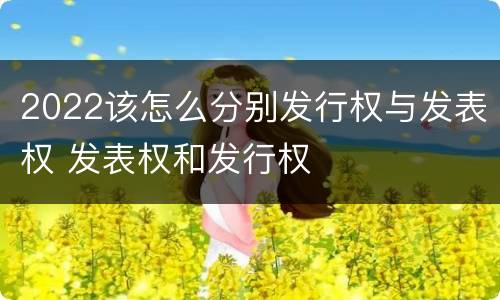 2022该怎么分别发行权与发表权 发表权和发行权