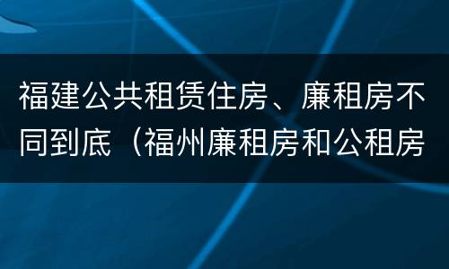 福建公共租赁住房、廉租房不同到底（福州廉租房和公租房）