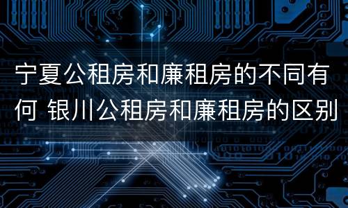 宁夏公租房和廉租房的不同有何 银川公租房和廉租房的区别