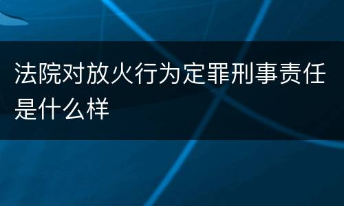 法院对放火行为定罪刑事责任是什么样