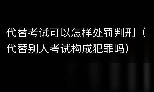 代替考试可以怎样处罚判刑（代替别人考试构成犯罪吗）