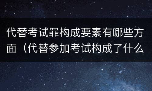 代替考试罪构成要素有哪些方面（代替参加考试构成了什么犯罪）