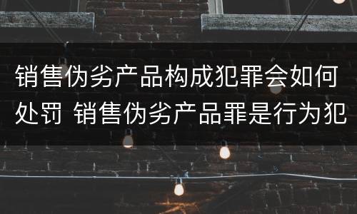 销售伪劣产品构成犯罪会如何处罚 销售伪劣产品罪是行为犯吗