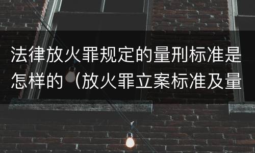 法律放火罪规定的量刑标准是怎样的（放火罪立案标准及量刑）